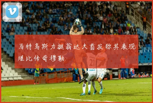 马特乌斯力挺翁达夫首发称其表现堪比传奇穆勒