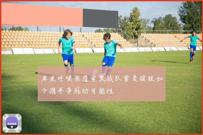 库里呼唤老詹重聚战队曾是宿敌如今携手争冠的可能性