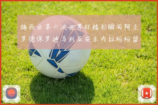 梅西分享六次世界杯精彩瞬间阿圭罗德保罗迪马利亚安东内拉纷纷留言互动