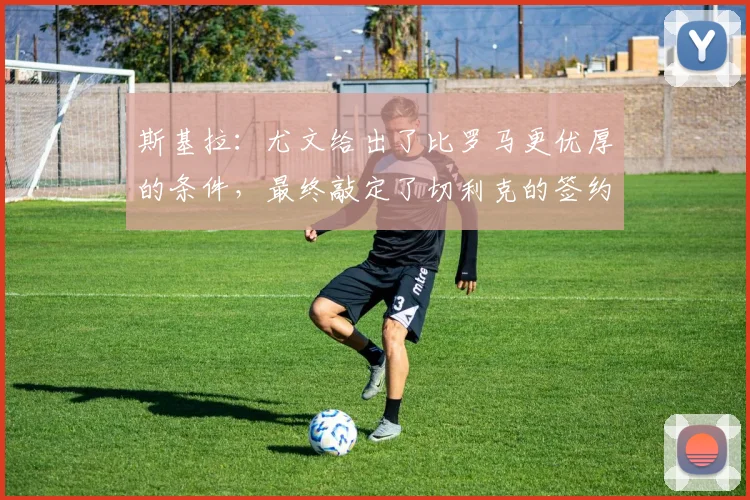 斯基拉：尤文给出了比罗马更优厚的条件，最终敲定了切利克的签约