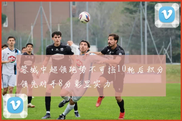 蓉城中超领跑势不可挡10轮后积分领先对手8分彰显实力