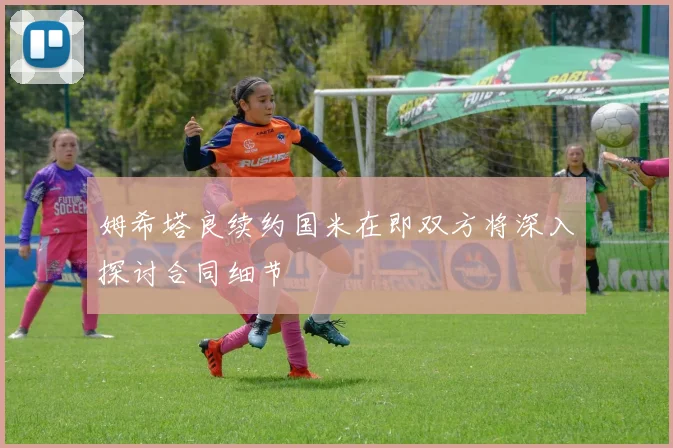 姆希塔良续约国米在即双方将深入探讨合同细节