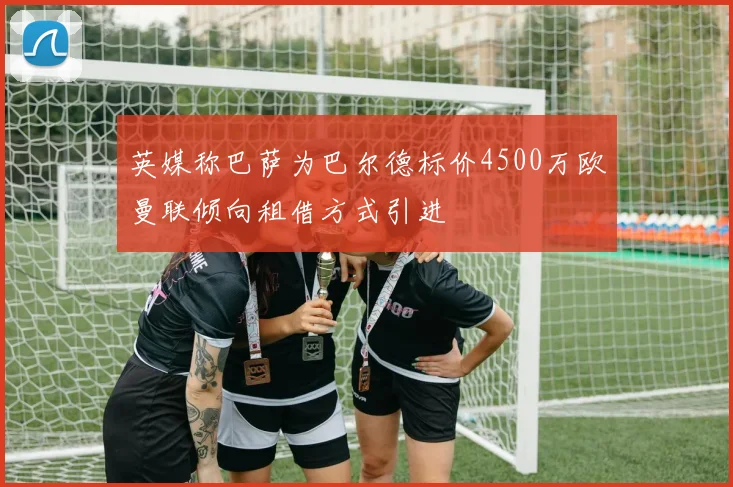 英媒称巴萨为巴尔德标价4500万欧曼联倾向租借方式引进