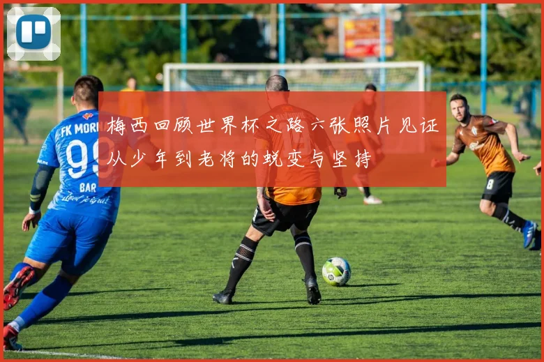 梅西回顾世界杯之路六张照片见证从少年到老将的蜕变与坚持