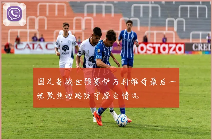 国足备战世预赛伊万科维奇最后一练聚焦边路防守磨合情况