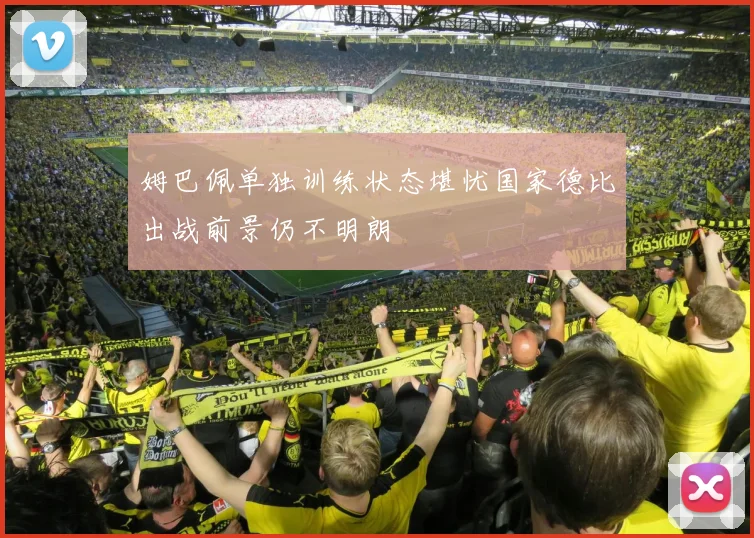姆巴佩单独训练状态堪忧国家德比出战前景仍不明朗