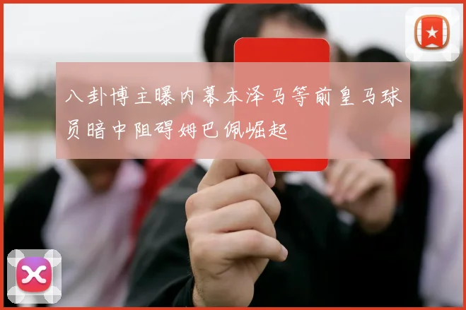 八卦博主曝内幕本泽马等前皇马球员暗中阻碍姆巴佩崛起