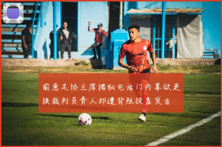 前意足协主席揭秘电话门内幕欲更换裁判负责人却遭背叛投靠莫吉