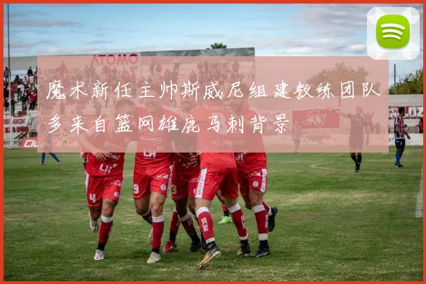 魔术新任主帅斯威尼组建教练团队多来自篮网雄鹿马刺背景