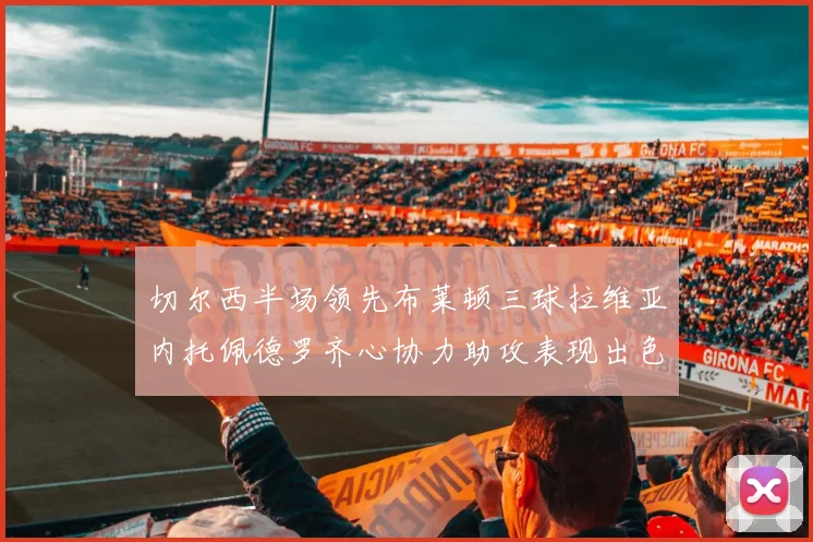 切尔西半场领先布莱顿三球拉维亚内托佩德罗齐心协力助攻表现出色
