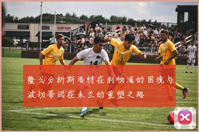 隆戈分析斯洛特在利物浦的困境与波切蒂诺在米兰的重塑之路