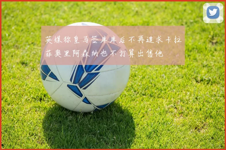 英媒称皇马签库库后不再追求卡拉菲奥里阿森纳也不打算出售他