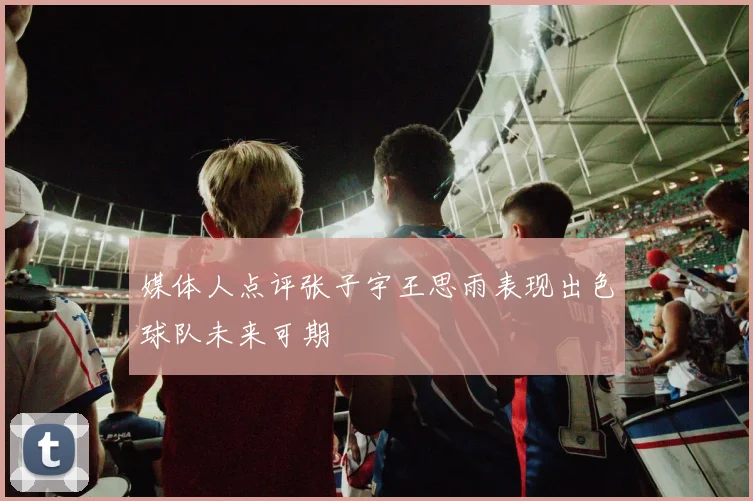 媒体人点评张子宇王思雨表现出色球队未来可期
