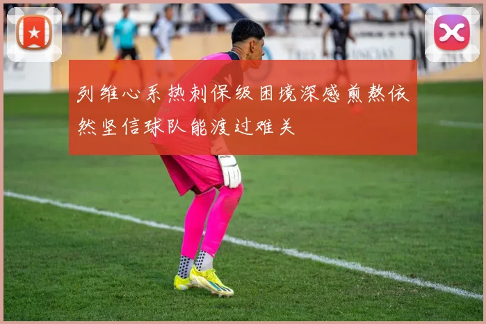 列维心系热刺保级困境深感煎熬依然坚信球队能渡过难关