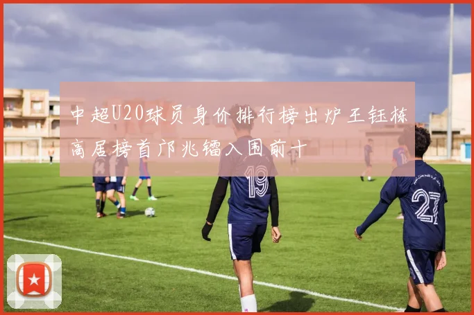 中超U20球员身价排行榜出炉王钰栋高居榜首邝兆镭入围前十