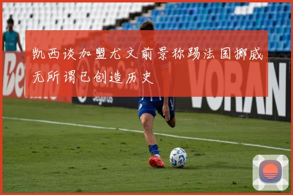凯西谈加盟尤文前景称踢法国挪威无所谓已创造历史
