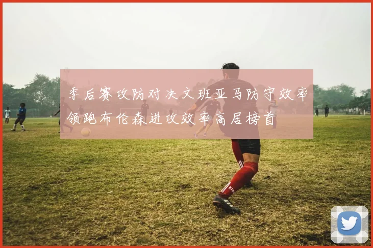 季后赛攻防对决文班亚马防守效率领跑布伦森进攻效率高居榜首