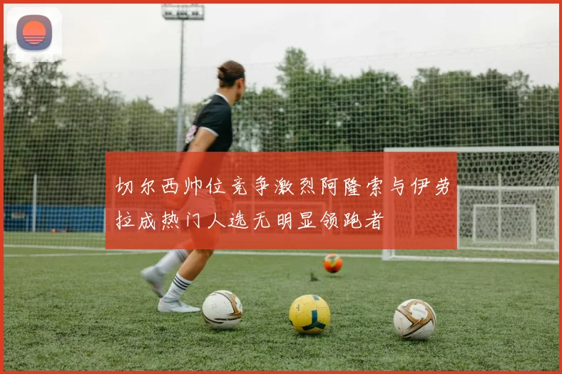切尔西帅位竞争激烈阿隆索与伊劳拉成热门人选无明显领跑者
