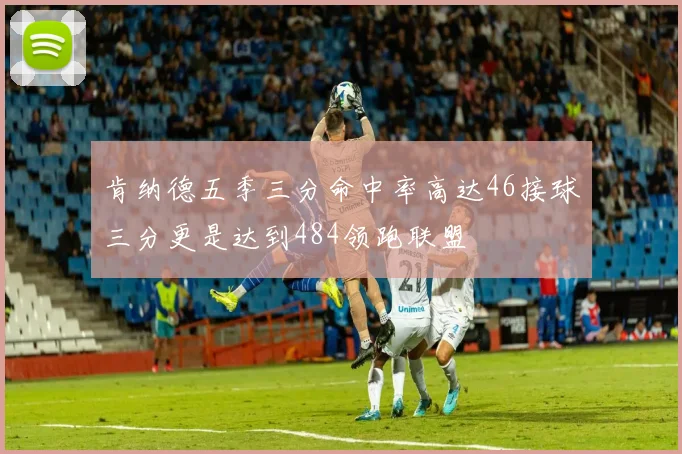 肯纳德五季三分命中率高达46接球三分更是达到484领跑联盟