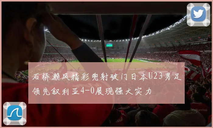 石桥濑风精彩兜射破门日本U23男足领先叙利亚4-0展现强大实力