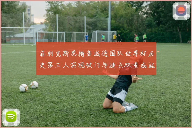 菲利克斯恩梅查成德国队世界杯历史第三人实现破门与造点双重成就