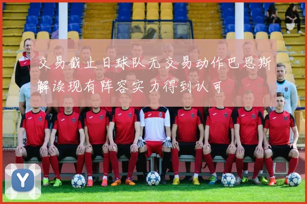 交易截止日球队无交易动作巴恩斯解读现有阵容实力得到认可