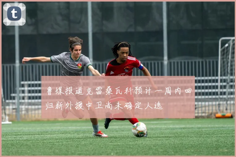 鲁媒报道克雷桑瓦科预计一周内回归新外援中卫尚未确定人选