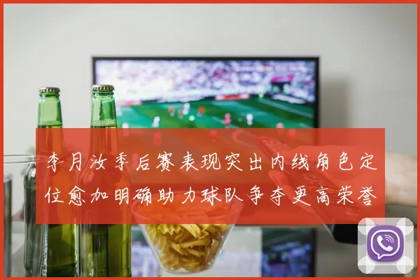 李月汝季后赛表现突出内线角色定位愈加明确助力球队争夺更高荣誉