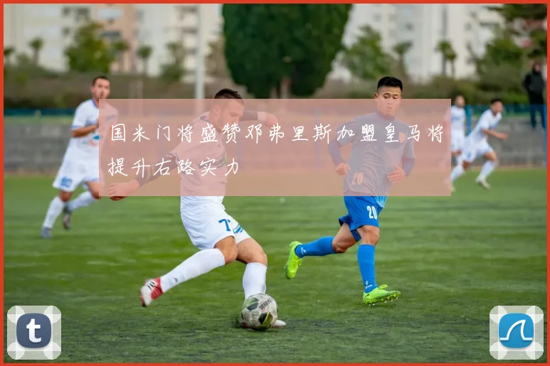 国米门将盛赞邓弗里斯加盟皇马将提升右路实力