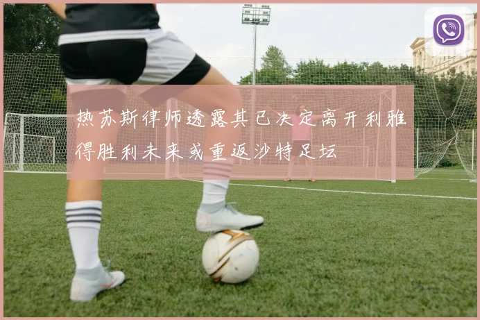 热苏斯律师透露其已决定离开利雅得胜利未来或重返沙特足坛