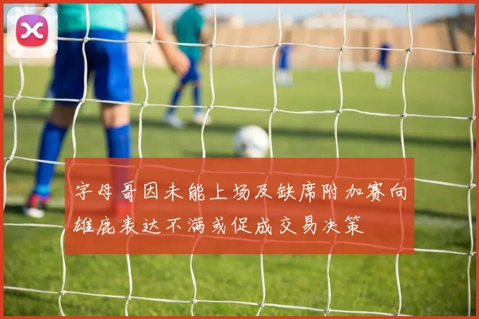 字母哥因未能上场及缺席附加赛向雄鹿表达不满或促成交易决策