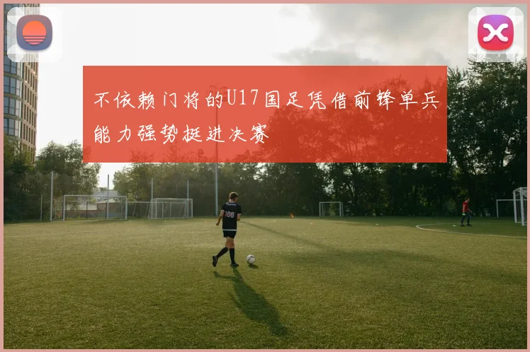 不依赖门将的U17国足凭借前锋单兵能力强势挺进决赛