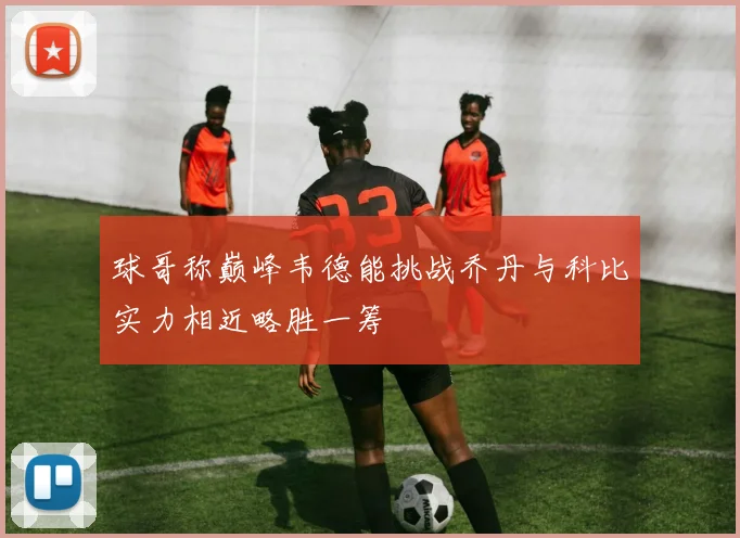 球哥称巅峰韦德能挑战乔丹与科比实力相近略胜一筹