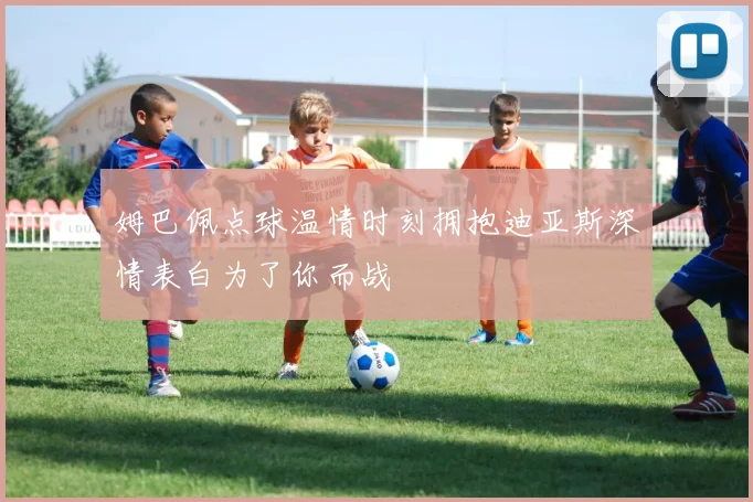 姆巴佩点球温情时刻拥抱迪亚斯深情表白为了你而战