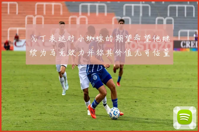 戈丁表达对小蜘蛛的期望希望他继续为马竞效力并称其价值无可估量